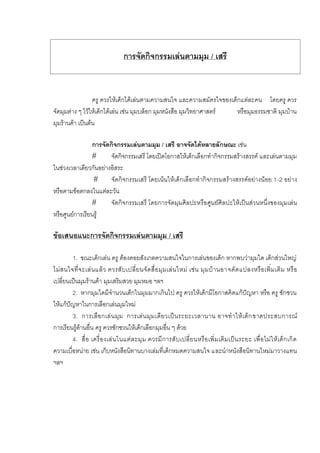 การจัดกิจกรรมเลนตามมุม / เสรี
ครู ควรใหเด็กไดเลนตามความสนใจ และความสมัครใจของเด็กแตละคน โดยครู ควร
จัดมุมตาง ๆ ไวใหเด็กไดเลน เชน มุมบล็อก มุมหนังสือ มุมวิทยาศาสตร หรือมุมธรรมชาติ มุมบาน
มุมรานคา เปนตน
การจัดกิจกรรมเลนตามมุม / เสรี อาจจัดไดหลายลักษณะ เชน
# จัดกิจกรรมเสรี โดยเปดโอกาสใหเด็กเลือกทํากิจกรรมสรางสรรค และเลนตามมุม
ในชวงเวลาเดียวกันอยางอิสระ
# จัดกิจกรรมเสรี โดยเนนใหเด็กเลือกทํากิจกรรมสรางสรรคอยางนอย 1-2 อยาง
หรือตามขอตกลงในแตละวัน
# จัดกิจกรรมเสรี โดยการจัดมุมศิลปะหรือศูนยศิลปะใหเปนสวนหนึ่งของมุมเลน
หรือศูนยการเรียนรู
ขอเสนอแนะการจัดกิจกรรมเลนตามมุม / เสรี
1. ขณะเด็กเลน ครู ตองคอยสังเกตความสนใจในการเลนของเด็ก หากพบวามุมใด เด็กสวนใหญ
ไมสนใจที่จะเลนแลว ควรสับเปลี่ยนจัดสื่อมุมเลนใหม เชน มุมบานอาจดัดแปลงหรือเพิ่มเติม หรือ
เปลี่ยนเปนมุมรานคา มุมเสริมสวย มุมหมอ ฯลฯ
2. หากมุมใดมีจํานวนเด็กในมุมมากเกินไป ครู ควรใหเด็กมีโอกาสคิดแกปญหา หรือ ครู ชักชวน
ใหแกปญหาในการเลือกเลนมุมใหม
3. การเลือกเลนมุม การเลนมุมเดียวเปนระยะเวลานาน อาจทําใหเด็กขาดประสบการณ
การเรียนรูดานอื่น ครู ควรชักชวนใหเด็กเลือกมุมอื่น ๆ ดวย
4. สื่อ เครื่องเลนในแตละมุม ควรมีการสับเปลี่ยนหรือเพิ่มเติมเปนระยะ เพื่อไมใหเด็กเกิด
ความเบื่อหนาย เชน เก็บหนังสือนิทานบางเลมที่เด็กหมดความสนใจ และนําหนังสือนิทานใหมมาวางแทน
ฯลฯ
 