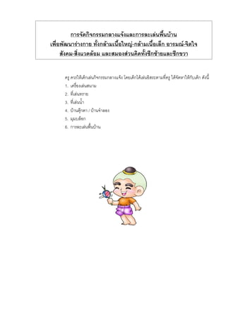 การจัดกิจกรรมกลางแจงและการละเลนพื้นบาน
เพื่อพัฒนารางกาย ทั้งกลามเนื้อใหญ-กลามเนื้อเล็ก อารมณ-จิตใจ
สังคม-สิ่งแวดลอม และสมองสวนคิดทั้งซีกซายและซีกขวา
ครู ควรใหเด็กเลนกิจกรรมกลางแจง โดยเด็กไดเลนอิสระตามที่ครู ไดจัดหาใหกับเด็ก ดังนี้
1. เครื่องเลนสนาม
2. ที่เลนทราย
3. ที่เลนน้ํา
4. บานตุกตา / บานจําลอง
5. มุมบล็อก
6. การละเลนพื้นบาน
 