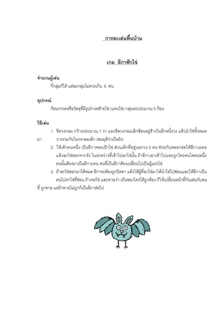 การละเลนพื้นบาน
เกม อีกาฟกไข
จํานวนผูเลน
กี่กลุมก็ได แตละกลุมไมควรเกิน 6 คน
อุปกรณ
กอนกรวดหรือวัสดุที่มีรูปรางคลายไข (แทนไข) กลุมละประมาณ 5 กอน
วิธีเลน
1. ขีดวงกลม กวางประมาณ 1 วา และขีดวงกลมเล็กซอนอยูขางในอีกหนึ่งวง แลวนําไขทั้งหมด
มา วางรวมกันในวงกลมเล็ก (สมมุติวาเปนรัง)
2. ใหเด็กคนหนึ่ง เปนอีกาคอยเฝาไข สวนเด็กที่อยูนอกวง 5 คน ชวยกันหลอกลอใหอีกาเผลอ
แลวฉกไขออกจากรัง ในระหวางที่เขาไปฉกไขนั้น ถาอีกาเอาเทาไปแตะถูกใครคนใดคนหนึ่ง
คนนั้นตองมาเปนอีกาแทน คนที่เปนอีกาตองเปลี่ยนไปเปนผูแยงไข
3. ถาฉกไขออกมาไดหมด อีกาจะตองถูกปดตา แลวใหผูที่ฉกไขมาไดนําไขไปซอนและใหอีกาเปน
คนไปหาไขที่ซอน ถาเจอไข และทายวา เปนของใครไดถูกตอง ก็ใหเปลี่ยนหนาที่กันเลนกับคน
ที่ ถูกทาย แตถาทายไมถูกก็เปนอีกาตอไป
 