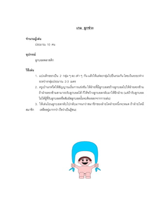 เกม ลูกชวง
จํานวนผูเลน
ประมาณ 10 คน
อุปกรณ
ลูกบอลพลาสติก
วิธีเลน
1. แบงเด็กออกเปน 2 กลุม ๆ ละ เทา ๆ กัน แลวใหแตละกลุมไปยืนรวมกัน โดยเวนระยะหาง
ระหวางกลุมประมาณ 2-3 เมตร
2. ครูเปานกหวีดใหสัญญาณเริ่มการแขงขัน ใหฝายที่มีลูกบอลขวางลูกบอลไปใหฝายตรงขาม
ถาฝายตรงขามสามารถรับลูกบอลได ก็ใหขวางลูกบอลกลับมาใหอีกฝาย (แตถารับลูกบอล
ไมไดผูที่รับลูกบอลหรือสัมผัสลูกบอลนั้นจะตองออกจากการเลน)
3. ใหเลนโยนลูกบอลกลับไปกลับมาจนกวาสมาชิกของฝายใดฝายหนึ่งจะหมด ถาฝายใดมี
สมาชิก เหลืออยูมากกวา ถือวาเปนผูชนะ
 
