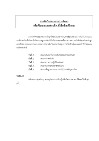 การจัดกิจกรรมเกมการศึกษา
เพื่อพัฒนาสมองสวนคิด ทั้งซีกซาย-ซีกขวา
ควรจัดกิจกรรมเกมการศึกษาโดยผสมผสานกับการรองเพลงและใหเด็กไดเลนเกม
การศึกษากอนที่เด็กจะทํากิจกรรม ครู ควรจัดทําสื่อเปนภาพวาดหรือภาพวาดความสัมพันธระหวางแม-ลูก
ภาพตัดตอ ภาพเกมการบวก ภาพเลขจํานวนนับ ในแตละวัน ครู ควรจัดใหเด็กเลนเกมและทํากิจกรรมเกม
การศึกษา ดังนี้
วันที่ 1 เลนเกมจับคูภาพความสัมพันธระหวาง แมกับลูก
วันที่ 2 เลนเกมภาพตัดตอ
วันที่ 3 เลนเกมภาพการปฏิบัติตนตอแม
วันที่ 4 เกมภาพตัดตอ พระราชกรณียกิจ
วันที่ 5 เลนเกมพื้นฐานการบวก การรับรู เลข/พยัญชนะไทย
ขอสังเกต
หลังเลนเกมทุกครั้ง ครู ควรสรุปสาระการเรียนรูใหเด็กโดยการสนทนาโตตอบใหเด็กทุก
ครั้ง
 