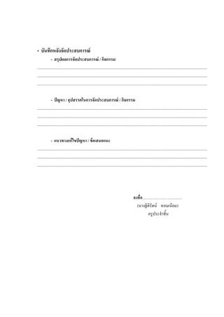 • บันทึกหลังจัดประสบการณ
- สรุปผลการจัดประสบการณ / กิจกรรม
...........................................................................................................................................................................
...........................................................................................................................................................................
...........................................................................................................................................................................
- ปญหา / อุปสรรคในการจัดประสบการณ / กิจกรรม
...........................................................................................................................................................................
...........................................................................................................................................................................
...........................................................................................................................................................................
- แนวทางแกไขปญหา / ขอเสนอแนะ
...........................................................................................................................................................................
...........................................................................................................................................................................
...........................................................................................................................................................................
ลงชื่อ…………………………
(นางฐิติรัตน หอมเนียม)
ครูประจําชั้น
 