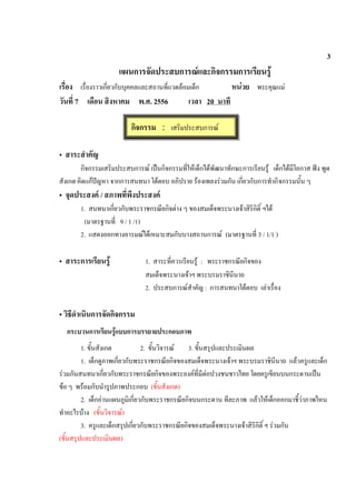 3
แผนการจัดประสบการณและกิจกรรมการเรียนรู
เรื่อง เรื่องราวเกี่ยวกับบุคคลและสถานที่แวดลอมเด็ก หนวย พระคุณแม
วันที่ 7 เดือน สิงหาคม พ.ศ. 2556 เวลา 20 นาที
• สาระสําคัญ
กิจกรรมเสริมประสบการณ เปนกิจกรรมที่ใหเด็กไดพัฒนาทักษะการเรียนรู เด็กไดมีโอกาส ฟง พูด
สังเกต คิดแกปญหา จากการสนทนา โตตอบ อภิปราย รองเพลงรวมกัน เกี่ยวกับการทํากิจกรรมนั้น ๆ
• จุดประสงค / สภาพที่พึงประสงค
1. สนทนาเกี่ยวกับพระราชกรณียกิจตาง ๆ ของสมเด็จพระนางเจาสิริกิติ์ ฯได
(มาตรฐานที่ 9 / 1 /1)
2. แสดงออกทางอารมณไดเหมาะสมกับบางสถานการณ (มาตรฐานที่ 3 / 1/1 )
• สาระการเรียนรู 1. สาระที่ควรเรียนรู : พระราชกรณียกิจของ
สมเด็จพระนางเจาฯ พระบรมราชินีนาถ
2. ประสบการณสําคัญ : การสนทนาโตตอบ เลาเรื่อง
• วิธีดําเนินการจัดกิจกรรม
กระบวนการเรียนรูแบบการบรรยายประกอบภาพ
1. ขั้นสังเกต 2. ขั้นวิจารณ 3. ขั้นสรุปและประเมินผล
1. เด็กดูภาพเกี่ยวกับพระราชกรณียกิจของสมเด็จพระนางเจาฯ พระบรมราชินีนาถ แลวครูและเด็ก
รวมกันสนทนาเกี่ยวกับพระราชกรณียกิจของพระองคที่มีตอปวงชนชาวไทย โดยครูเขียนบนกระดานเปน
ขอ ๆ พรอมกับนํารูปภาพประกอบ (ขั้นสังเกต)
2. เด็กอานแผนภูมิเกี่ยวกับพระราชกรณียกิจบนกระดาน ทีละภาพ แลวใหเด็กออกมาชี้วาภาพไหน
ทําอะไรบาง (ขั้นวิจารณ)
3. ครูและเด็กสรุปเกี่ยวกับพระราชกรณียกิจของสมเด็จพระนางเจาสิริกิติ์ ฯ รวมกัน
(ขั้นสรุปและประเมินผล)
กิจกรรม : เสริมประสบการณ
 
