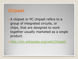 Chipset
 A chipset or PC chipset refers to a
group of integrated circuits, or
chips, that are designed to work
together usually marketed as a single
product.
 http://en.wikipedia.org/wiki/Chipset
 