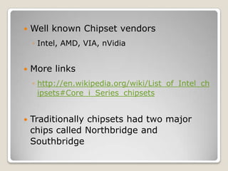  Well known Chipset vendors
◦ Intel, AMD, VIA, nVidia
 More links
◦ http://en.wikipedia.org/wiki/List_of_Intel_ch
ipsets#Core_i_Series_chipsets
 Traditionally chipsets had two major
chips called Northbridge and
Southbridge
 