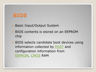 BIOS
 Basic Input/Output System
 BIOS contents is stored on an EEPROM
chip
 BIOS selects candidate boot devices using
information collected by POST and
configuration information from
EEPROM, CMOS RAM
 