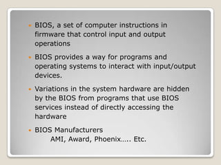  BIOS, a set of computer instructions in
firmware that control input and output
operations
 BIOS provides a way for programs and
operating systems to interact with input/output
devices.
 Variations in the system hardware are hidden
by the BIOS from programs that use BIOS
services instead of directly accessing the
hardware
 BIOS Manufacturers
AMI, Award, Phoenix….. Etc.
 