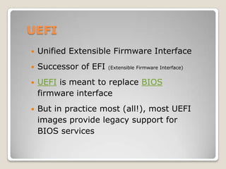 UEFI
 Unified Extensible Firmware Interface
 Successor of EFI (Extensible Firmware Interface)
 UEFI is meant to replace BIOS
firmware interface
 But in practice most (all!), most UEFI
images provide legacy support for
BIOS services
 