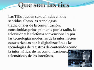 Las TICs pueden ser definidas en dos
sentidos: Como las tecnologías
tradicionales de la comunicación,
constituidas principalmente por la radio, la
televisión y la telefonía convencional, y por
las tecnologías modernas de la información
caracterizadas por la digitalización de las
tecnologías de registros de contenidos como
la informática, de las comunicaciones,
telemática y de las interfases.