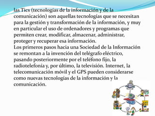 las Tics (tecnologías de la información y de la
comunicación) son aquellas tecnologías que se necesitan
para la gestión y transformación de la información, y muy
en particular el uso de ordenadores y programas que
permiten crear, modificar, almacenar, administrar,
proteger y recuperar esa información.
Los primeros pasos hacia una Sociedad de la Información
se remontan a la invención del telégrafo eléctrico,
pasando posteriormente por el teléfono fijo, la
radiotelefonía y, por último, la televisión. Internet, la
telecomunicación móvil y el GPS pueden considerarse
como nuevas tecnologías de la información y la
comunicación.