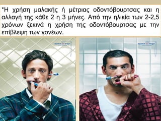 *Η χρήση μαλακής ή μέτριας οδοντόβουρτσας και η
αλλαγή της κάθε 2 η 3 μήνες. Από την ηλικία των 2-2,5
χρόνων ξεκινά η χρήση της οδοντόβουρτσας με την
επίβλεψη των γονέων.
 