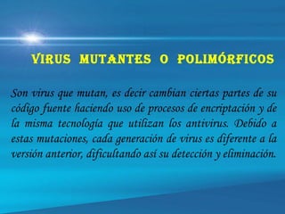 Son virus que mutan, es decir cambian ciertas partes de su
código fuente haciendo uso de procesos de encriptación y de
la misma tecnología que utilizan los antivirus. Debido a
estas mutaciones, cada generación de virus es diferente a la
versión anterior, dificultando así su detección y eliminación.
Virus mutAntes O pOlimórfiCOs
 