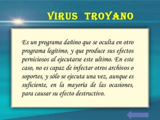 Es un programa dañino que se oculta en otro
programa legítimo, y que produce sus efectos
perniciosos al ejecutarse este ultimo. En este
caso, no es capaz de infectar otros archivos o
soportes, y sólo se ejecuta una vez, aunque es
suficiente, en la mayoría de las ocasiones,
para causar su efecto destructivo.
VIRUS TROYANO
 
