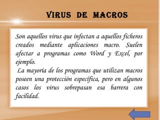 Son aquellos virus que infectan a aquellos ficheros
creados mediante aplicaciones macro. Suelen
afectar a programas como Word y Excel, por
ejemplo.
 La mayoría de los programas que utilizan macros
poseen una protección específica, pero en algunos
casos los virus sobrepasan esa barrera con
facilidad.
Virus de macros
 