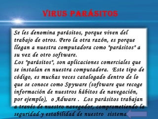 Se les denomina parásitos, porque viven del
trabajo de otros. Pero la otra razón, es porque
llegan a nuestra computadora como "parásitos" a
su vez de otro software.
Los "parásitos", son aplicaciones comerciales que
se instalan en nuestra computadora. Este tipo de
código, es muchas veces catalogado dentro de lo
que se conoce como Spyware (software que recoge
información de nuestros hábitos de navegación,
por ejemplo), o Adware . Los parásitos trabajan
a través de nuestro navegador, comprometiendo la
seguridad y estabilidad de nuestro sistema.
Virus ParÁsiTos
 