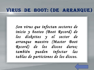 Son virus que infectan sectores de
inicio y booteo (Boot Record) de
los diskettes y el sector de
arranque maestro (Master Boot
Record) de los discos duros;
también pueden infectar las
tablas de particiones de los discos.
Virus de BooT: (de arraNQue)
 