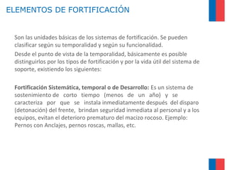 ELEMENTOS DE FORTIFICACIÓN
Son las unidades básicas de los sistemas de fortificación. Se pueden
clasificar según su temporalidad y según su funcionalidad.
Desde el punto de vista de la temporalidad, básicamente es posible
distinguirlos por los tipos de fortificación y por la vida útil del sistema de
soporte, existiendo los siguientes:
Fortificación Sistemática, temporal o de Desarrollo: Es un sistema de
sostenimiento de corto tiempo (menos de un año) y se
caracteriza por que se instala inmediatamente después del disparo
(detonación) del frente, brindan seguridad inmediata al personal y a los
equipos, evitan el deterioro prematuro del macizo rocoso. Ejemplo:
Pernos con Anclajes, pernos roscas, mallas, etc.
 