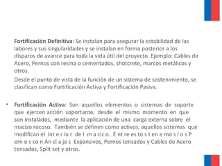 Fortificación Definitiva: Se instalan para asegurar la estabilidad de las
labores y sus singularidades y se instalan en forma posterior a los
disparos de avance para toda la vida útil del proyecto. Ejemplo: Cables de
Acero, Pernos con resina o cementados, shotcrete, marcos metálicos y
otros.
Desde el punto de vista de la función de un sistema de sostenimiento, se
clasifican como Fortificación Activa y Fortificación Pasiva.
• Fortificación Activa: Son aquellos elementos o sistemas de soporte
que ejercen acción soportante, desde el mismo momento en que
son instalados, mediante la aplicación de una carga externa sobre el
macizo rocoso. También se definen como activos, aquellos sistemas que
modifican el int e r io r de l m a ciz o. E nt re es to s t en e mo s l o s P
ern o s co n An cl a je s Expansivos, Pernos tensados y Cables de Acero
tensados, Split set y otros.
 