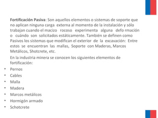 Fortificación Pasiva: Son aquellos elementos o sistemas de soporte que
no aplican ninguna carga externa al momento de la instalación y sólo
trabajan cuando el macizo rocoso experimenta alguna defo rmación
o cuándo son solicitados estáticamente. También se definen como
Pasivos los sistemas que modifican el exterior de la excavación: Entre
estos se encuentran las mallas, Soporte con Maderas, Marcos
Metálicos, Shotcrete, etc.
En la industria minera se conocen los siguientes elementos de
fortificación:
• Pernos
• Cables
• Malla
• Madera
• Marcos metálicos
• Hormigón armado
• Schotcrete
 