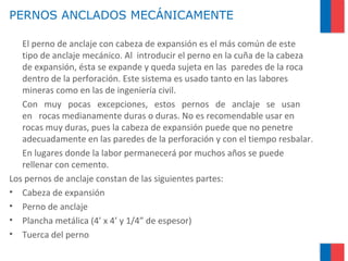 PERNOS ANCLADOS MECÁNICAMENTE
El perno de anclaje con cabeza de expansión es el más común de este
tipo de anclaje mecánico. Al introducir el perno en la cuña de la cabeza
de expansión, ésta se expande y queda sujeta en las paredes de la roca
dentro de la perforación. Este sistema es usado tanto en las labores
mineras como en las de ingeniería civil.
Con muy pocas excepciones, estos pernos de anclaje se usan
en rocas medianamente duras o duras. No es recomendable usar en
rocas muy duras, pues la cabeza de expansión puede que no penetre
adecuadamente en las paredes de la perforación y con el tiempo resbalar.
En lugares donde la labor permanecerá por muchos años se puede
rellenar con cemento.
Los pernos de anclaje constan de las siguientes partes:
• Cabeza de expansión
• Perno de anclaje
• Plancha metálica (4’ x 4’ y 1/4” de espesor)
• Tuerca del perno
 