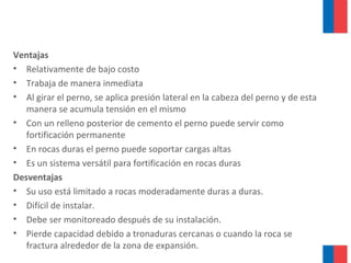 Ventajas
• Relativamente de bajo costo
• Trabaja de manera inmediata
• Al girar el perno, se aplica presión lateral en la cabeza del perno y de esta
manera se acumula tensión en el mismo
• Con un relleno posterior de cemento el perno puede servir como
fortificación permanente
• En rocas duras el perno puede soportar cargas altas
• Es un sistema versátil para fortificación en rocas duras
Desventajas
• Su uso está limitado a rocas moderadamente duras a duras.
• Difícil de instalar.
• Debe ser monitoreado después de su instalación.
• Pierde capacidad debido a tronaduras cercanas o cuando la roca se
fractura alrededor de la zona de expansión.
 