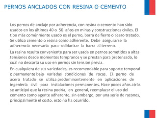 PERNOS ANCLADOS CON RESINA O CEMENTO
Los pernos de anclaje por adherencia, con resina o cemento han sido
usados en los últimos 40 o 50 años en minas y construcciones civiles. El
tipo más comúnmente usado es el perno, barra de fierro o acero tratado.
Se utiliza cemento o resina como adherente. Debe asegurarse la
adherencia necesaria para solidarizar la barra al terreno.
La resina resulta conveniente para ser usada en pernos sometidos a altas
tensiones desde momentos tempranos y se prestan para pretensado, lo
cual no descarta su uso en pernos sin tensión previa.
En cualquiera de sus variedades, es recomendable para soporte temporal
o permanente bajo variadas condiciones de rocas. El perno de
acero tratado se utiliza predominantemente en aplicaciones de
ingeniería civil para instalaciones permanentes. Hace pocos años atrás
se anticipó que la resina podría, en general, reemplazar el uso del
cemento como agente adherente, sin embargo, por una serie de razones,
principalmente el costo, esto no ha ocurrido.
 