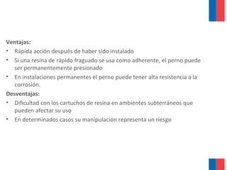 Ventajas:
• Rápida acción después de haber sido instalado
• Si una resina de rápido fraguado se usa como adherente, el perno puede
ser permanentemente presionado
• En instalaciones permanentes el perno puede tener alta resistencia a la
corrosión.
Desventajas:
• Dificultad con los cartuchos de resina en ambientes subterráneos que
pueden afectar su uso
• En determinados casos su manipulación representa un riesgo
 
