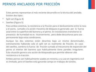 PERNOS ANCLADOS POR FRICCIÓN
Estos pernos representan el más reciente desarrollo en la técnica del anclado.
Existen dos tipos:
• Split set (Figura 4)
• Swellex (Figura 5)
Para ambos sistemas, la resistencia a la fricción para el deslizamiento entre la roca
y el acero, sumado a la acción mecánica de bloqueo es generada por la fuerza
axial entre la superficie del barreno y el perno. En instalaciones transitorias la
presencia de humedad no es inconveniente, pero debe descartarse para uso
permanente bajo estas condiciones.
Aunque los dos sistemas están descritos bajo un mismo denominador,
estrictamente hablando solo el split set es realmente de fricción. En caso
del swellex, combina la fuerza de fricción sumada al mecanismo de expansión del
perno al interior del barreno que habitualmente tiene paredes irregulares.
Esta situación genera una acción de bloqueado que permite obtener alta
resistencia a la tracción.
Ambos pernos son habitualmente usados en minería, y su uso en ingeniería civil
es limitado, pero el Swellex está ganando campo en trabajos de túneles.
 