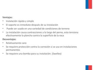 Ventajas:
• Instalación rápida y simple
• El soporte es inmediato después de su instalación
• Puede ser usado en una variedad de condiciones de terreno
• La instalación causa contracciones a lo largo del perno, esto tensiona
efectivamente la plancha contra la superficie de la roca
Desventajas:
• Relativamente caro
• Se requiere protección contra la corrosión si se usa en instalaciones
permanentes
• Se requiere una bomba para su instalación. (Swellex)
 