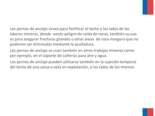 Los pernos de anclaje sirven para fortificar el techo y los lados de las
labores mineras, donde existe peligro de caída de rocas, también su uso
es para asegurar fracturas grandes u otras áreas de roca insegura que no
pudieron ser eliminadas mediante la acuñadura.
Los pernos de anclaje se usan también en otros trabajos mineros como
por ejemplo, en el soporte de cañerías para aire y agua.
Los pernos de anclaje pueden utilizarse también en la sujeción temporal
del techo de una zanja o veta en explotación, o los lados de los mismos.
 