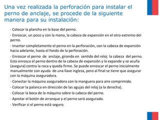 Una vez realizada la perforación para instalar el
perno de anclaje, se procede de la siguiente
manera para su instalación:
· Colocar la plancha en la base del perno.
· Enroscar, un poco y con la mano, la cabeza de expansión en el otro extremo del
perno.
· Insertar completamente el perno en la perforación, con la cabeza de expansión
hacia adelante, hasta el fondo de la perforación.
· Enroscar el perno de anclaje, girando en sentido del reloj la cabeza del perno.
Esto enrosca el perno dentro de la cabeza de expansión y la expande y se acuña
(asegura) contra la roca y queda firme. Se puede enroscar el perno inicialmente
manualmente con ayuda de una llave inglesa, pero al final se tiene que asegurar
con la máquina aseguradora.
· Conectar la máquina aseguradora con la manguera para aire comprimido.
· Colocar la palanca en dirección de las agujas del reloj (a la derecha).
· Colocar la boca de la máquina sobre la cabeza del perno.
· Apretar el botón de arranque y el perno será asegurado.
· Verificar si el perno está seguro.
 