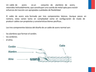 Un cable de acero es un conjunto de alambres de acero,
retorcidos helicoidalmente, que constituyen una cuerda de metal apta para resistir
esfuerzos de tracción con apropiadas cualidades de flexibilidad.
El cable de acero esta formado por tres componentes básicos. Aunque pocos en
número, estos varían tanto en complejidad como en configuración de modo de
producir cables con propósitos y características bienes pecíficas .
Los tres componentes básicos del diseño de un cable de acero normal son:
· los alambres que forman el cordón.
· los cordones.
· el alma.
 