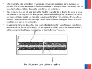 • Este sistema ha sido utilizado en refuerzos de estructuras rocosas de obras civiles en los
pasados 20 ó 30 años. Este sistema fue introducido en la industria minera hace unos 15 a 20
años, teniendo un notable desarrollo en sistemas sin pretensión.
• Hay varios hechos en el uso del cable flexible respecto de la barra de acero o acero
tratado que lo hacen particular. Por ejemplo, la variación del largo del barreno no le afecta
por cuanto el cable puede ser instalado en cualquier longitud y en galerías estrechas, tiene
una alta capacidad de soporte de carga, con un costo más reducido y por último se presta
notablemente para la mecanización.
• Su uso como elemento de anclaje está creciendo rápidamente y son utilizados en sistemas
permanentes de fortificación (Figura 12). En ingeniería civil ha tenido notable desarrollo. El
cable normalmente utilizado corresponde al tipo 15,2 mm x 7 torones.
Fortificación con cable y resina
 