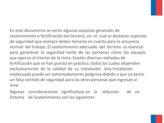 En este documento se verán algunos aspectos generales de
sostenimiento o fortificación del terreno, en el cual se destacan aspectos
de seguridad que siempre deben tomarse en cuenta para la secuencia
normal del trabajo. El sostenimiento adecuado del terreno es esencial
para garantizar la seguridad tanto de las personas como los equipos
que operan al interior de la mina. Existen diversos métodos de
fortificación que se han puesto en práctica, todos los cuales dependen
exclusivamente de la calidad de su instalación. Una Instalación
inadecuada puede ser extremadamente peligrosa debido a que va existir
un falso sentido de seguridad para las otras personas que ingresan al
área.
Algunas consideraciones significativas en la selección de un
Sistema de Sostenimiento son los siguientes:
 
