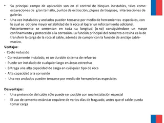 • Su principal campo de aplicación son en el control de bloques inestables, tales como:
excavaciones de gran tamaño, puntos de extracción, piques de traspaso, intersecciones de
galerías
• Una vez instalados y anclados pueden tensarse por medio de herramientas especiales, con
lo cual se obtiene mayor estabilidad de la roca al lograr un reforzamiento adicional.
Posteriormente se cementan en toda su longitud (o no) consiguiéndose un mayor
confinamiento y protección a la corrosión. La función principal del cemento o resina es la de
transferir la carga de la roca al cable, además de cumplir con la función de anclaje cable-
macizo.
Ventajas:
· Costo reducido
· Correctamente instalado, es un durable sistema de refuerzo
· Puede ser instalado de cualquier largo en áreas estrechas
· Entrega una alta capacidad de carga en cualquier tipo de roca
· Alta capacidad a la corrosión
· Una vez anclados pueden tensarse por medio de herramientas especiales
Desventajas:
· Una pretensión del cable sólo puede ser posible con una instalación especial
· El uso de cemento estándar requiere de varios días de fraguado, antes que el cable pueda
tomar carga
 