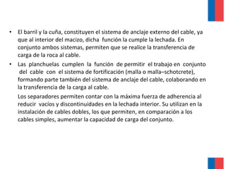 • El barril y la cuña, constituyen el sistema de anclaje externo del cable, ya
que al interior del macizo, dicha función la cumple la lechada. En
conjunto ambos sistemas, permiten que se realice la transferencia de
carga de la roca al cable.
• Las planchuelas cumplen la función de permitir el trabajo en conjunto
del cable con el sistema de fortificación (malla o malla–schotcrete),
formando parte también del sistema de anclaje del cable, colaborando en
la transferencia de la carga al cable.
Los separadores permiten contar con la máxima fuerza de adherencia al
reducir vacíos y discontinuidades en la lechada interior. Su utilizan en la
instalación de cables dobles, los que permiten, en comparación a los
cables simples, aumentar la capacidad de carga del conjunto.
 