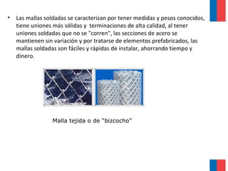 • Las mallas soldadas se caracterizan por tener medidas y pesos conocidos,
tiene uniones más sólidas y terminaciones de alta calidad, al tener
uniones soldadas que no se "corren", las secciones de acero se
mantienen sin variación y por tratarse de elementos prefabricados, las
mallas soldadas son fáciles y rápidas de instalar, ahorrando tiempo y
dinero.
Malla tejida o de “bizcocho”
 