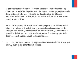 • La principal característica de las mallas tejidas es su alta flexibilidad y
capacidad de absorber importantes cantidades de energía, dependiendo
de su instalación. Es muy eficiente en la retención de bloques
pequeños inestables, provocados por eventos sísmicos, activaciones
estructurales y otros.
• Para la fortificación, las mallas se instalan apegadas a las paredes de la
labor, con todas sus singularidades, siendo afirmadas con pernos de
anclaje o con lechada, dependiendo de la durabilidad y afianzadas a la
superficie de la roca con planchuelas y tuercas. Entre una y otra malla
deben ser traslapadas en sus bordes periféricos.
• Las mallas metálicas se usan como parte de sistemas de fortificación, y es
un muy buen complemento al shotcrete.
 