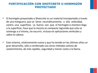 FORTIFICACIÓN CON SHOTCRETE U HORMIGÓN
PROYECTADO
• El hormigón proyectado o Shotcrete es un material transportado a través
de una manguera, que se lanza neumáticamente, a alta velocidad,
contra una superficie. La fuerza con que el hormigón o mortero llega
a la superficie, hace que la mezcla se compacte logrando que esta se
sostenga a sí misma, sin escurrir, incluso en aplicaciones verticales y
sobre la cabeza.
• Este sistema, relativamente nuevo y que ha tenido en los últimos años un
gran desarrollo, sólo o combinado con otros métodos activos de
sostenimiento, da más rapidez, seguridad y menor costo a la faena.
 