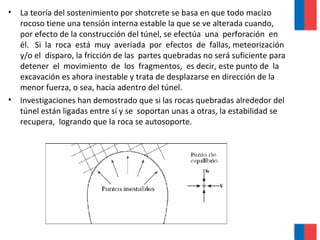 • La teoría del sostenimiento por shotcrete se basa en que todo macizo
rocoso tiene una tensión interna estable la que se ve alterada cuando,
por efecto de la construcción del túnel, se efectúa una perforación en
él. Si la roca está muy averiada por efectos de fallas, meteorización
y/o el disparo, la fricción de las partes quebradas no será suficiente para
detener el movimiento de los fragmentos, es decir, este punto de la
excavación es ahora inestable y trata de desplazarse en dirección de la
menor fuerza, o sea, hacia adentro del túnel.
• Investigaciones han demostrado que si las rocas quebradas alrededor del
túnel están ligadas entre sí y se soportan unas a otras, la estabilidad se
recupera, logrando que la roca se autosoporte.
 