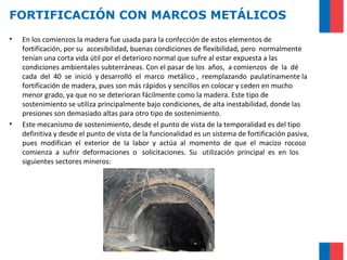 FORTIFICACIÓN CON MARCOS METÁLICOS
• En los comienzos la madera fue usada para la confección de estos elementos de
fortificación, por su accesibilidad, buenas condiciones de flexibilidad, pero normalmente
tenían una corta vida útil por el deterioro normal que sufre al estar expuesta a las
condiciones ambientales subterráneas. Con el pasar de los años, a comienzos de la dé
cada del 40 se inició y desarrolló el marco metálico , reemplazando paulatinamente la
fortificación de madera, pues son más rápidos y sencillos en colocar y ceden en mucho
menor grado, ya que no se deterioran fácilmente como la madera. Este tipo de
sostenimiento se utiliza principalmente bajo condiciones, de alta inestabilidad, donde las
presiones son demasiado altas para otro tipo de sostenimiento.
• Este mecanismo de sostenimiento, desde el punto de vista de la temporalidad es del tipo
definitiva y desde el punto de vista de la funcionalidad es un sistema de fortificación pasiva,
pues modifican el exterior de la labor y actúa al momento de que el macizo rocoso
comienza a sufrir deformaciones o solicitaciones. Su utilización principal es en los
siguientes sectores mineros:
 
