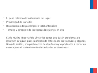 • El peso máximo de los bloques del lugar
• Proximidad de las fallas
• Dislocación o desplazamiento total anticipado
• Tamaño y dirección de las fuerzas (presiones) in situ
Es de mucha importancia ubicar las zonas que darán problemas de
filtración de agua, pues la presión de éstas sobre las fracturas y algunos
tipos de arcillas, son parámetros de diseño muy importantes a tomar en
cuenta para el sostenimiento de cavidades subterráneas.
 