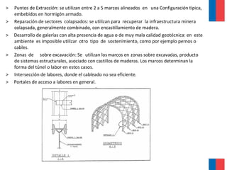 > Puntos de Extracción: se utilizan entre 2 a 5 marcos alineados en una Configuración típica,
embebidos en hormigón armado.
> Reparación de sectores colapsados: se utilizan para recuperar la infraestructura minera
colapsada, generalmente combinado, con encastillamiento de madera.
> Desarrollo de galerías con alta presencia de agua o de muy mala calidad geotécnica: en este
ambiente es imposible utilizar otro tipo de sostenimiento, como por ejemplo pernos o
cables.
> Zonas de sobre excavación: Se utilizan los marcos en zonas sobre excavadas, producto
de sistemas estructurales, asociado con castillos de maderas. Los marcos determinan la
forma del túnel o labor en estos casos.
> Intersección de labores, donde el cableado no sea eficiente.
> Portales de acceso a labores en general.
 