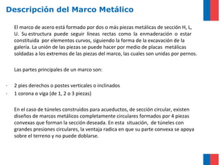 Descripción del Marco Metálico
El marco de acero está formado por dos o más piezas metálicas de sección H, L,
U. Su estructura puede seguir líneas rectas como la enmaderación o estar
constituida por elementos curvos, siguiendo la forma de la excavación de la
galería. La unión de las piezas se puede hacer por medio de placas metálicas
soldadas a los extremos de las piezas del marco, las cuales son unidas por pernos.
Las partes principales de un marco son:
· 2 pies derechos o postes verticales o inclinados
· 1 corona o viga (de 1, 2 o 3 piezas)
En el caso de túneles construidos para acueductos, de sección circular, existen
diseños de marcos metálicos completamente circulares formados por 4 piezas
convexas que forman la sección deseada. En esta situación, de túneles con
grandes presiones circulares, la ventaja radica en que su parte convexa se apoya
sobre el terreno y no puede doblarse.
 