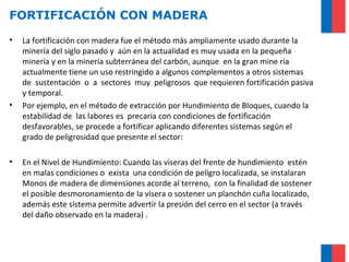 FORTIFICACIÓN CON MADERA
• La fortificación con madera fue el método más ampliamente usado durante la
minería del siglo pasado y aún en la actualidad es muy usada en la pequeña
minería y en la minería subterránea del carbón, aunque en la gran mine ría
actualmente tiene un uso restringido a algunos complementos a otros sistemas
de sustentación o a sectores muy peligrosos que requieren fortificación pasiva
y temporal.
• Por ejemplo, en el método de extracción por Hundimiento de Bloques, cuando la
estabilidad de las labores es precaria con condiciones de fortificación
desfavorables, se procede a fortificar aplicando diferentes sistemas según el
grado de peligrosidad que presente el sector:
• En el Nivel de Hundimiento: Cuando las viseras del frente de hundimiento estén
en malas condiciones o exista una condición de peligro localizada, se instalaran
Monos de madera de dimensiones acorde al terreno, con la finalidad de sostener
el posible desmoronamiento de la visera o sostener un planchón cuña localizado,
además este sistema permite advertir la presión del cerro en el sector (a través
del daño observado en la madera) .
 