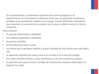El reconocimiento y tratamiento oportuno del terreno peligroso o el
sostenimiento en mal estado es vital para evitar que se produzcan accidentes,
pérdidas en la producción o daños en el equipo. Existen diferentes indicadores
que muestran un aumento de la presión, por lo que, se deben revisar en forma
constante.
Estos incluyen:
• los pernos deformados o doblados
• los maderas quebradas o dobladas
• los pernos cortados
• la línea del túnel varía o sube
• las mallas que se pandean debido a la gran cantidad de roca suelta que está sobre
ella
• la aparición repentina de rocas nuevas en el túnel o en el área de trabajo
• los ruidos extraños fuertes o muy repetitivos o si el cerro comienza a gotear
• la aparición de nuevas fisuras o señales de movimiento reciente sobre todo a lo
largo de las cuñas
 