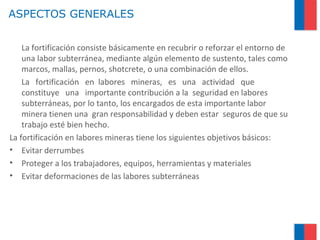 ASPECTOS GENERALES
La fortificación consiste básicamente en recubrir o reforzar el entorno de
una labor subterránea, mediante algún elemento de sustento, tales como
marcos, mallas, pernos, shotcrete, o una combinación de ellos.
La fortificación en labores mineras, es una actividad que
constituye una importante contribución a la seguridad en labores
subterráneas, por lo tanto, los encargados de esta importante labor
minera tienen una gran responsabilidad y deben estar seguros de que su
trabajo esté bien hecho.
La fortificación en labores mineras tiene los siguientes objetivos básicos:
• Evitar derrumbes
• Proteger a los trabajadores, equipos, herramientas y materiales
• Evitar deformaciones de las labores subterráneas
 