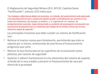 El Reglamento de Seguridad Minera (D.S. Nº132, Capítulo Sexto
“Fortificación”, articulo 157) Indica que:
“Los trabajos subterráneos deben ser provistos, sin retardo, del sostenimiento más adecuado
a la naturaleza del terreno y solamente podrán quedar sin fortificación los sectores en los
cuales las mediciones, los ensayos, su análisis y la experiencia en sectores de
comportamiento conocido, hayan demostrado su condición de autosoporte consecuente con
la presencia de presiones que se mantienen por debajo de los límites críticos que la roca
natural es capaz de soportar.”
Las principales funciones que debe cumplir un sistema de fortificación
son:
• Reforzar el macizo rocoso para fortalecerlo, permitiendo que éste se
soporte por si mismo, aminorando de esta forma el fracturamiento
progresivo que sufre.
• Retener la roca fracturada en las superficies de la excavación (zona
plástica), por razones de seguridad
• Sostener o adherir fuertemente el o los elementos del sistema de soporte
al fondo de la roca estable y prevenir el fracturamiento de roca por
efecto de la gravedad.
 