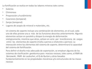 La fortificación se realiza en todas las labores mineras tales como:
• Galerías
• Chimeneas
• Preparación y hundimiento
• Caserones (temporal)
• Zanjas (temporal)
• Lugares de acopio de mineral o materiales, etc.
Un sistema de soporte incluye una combinación de elementos, en el cual, cada
uno de ellos provee una o más de las funciones descritas anteriormente. Algunos
elementos actúan en paralelo y disipan la energía de deformación
sinérgicamente, mientras que otros, actúan en serie por transferencia de cargas
entre los elementos de soporte (malla a pernos o shotcrete a pernos). La
interacción entre los elementos del sistema de soporte, determinará la capacidad
del sistema de fortificación.
Para definir el diseño más adecuado de soportación, se emplean algunos de los
sistemas de clasificación geotécnica para macizos rocosos, tales como, el RMR de
Beniawski, RMR de Laubscher, el Q de Burton y otros basados
fundamentalmente en las propiedades mecánicas y/o estructurales de las masas
rocosas
 