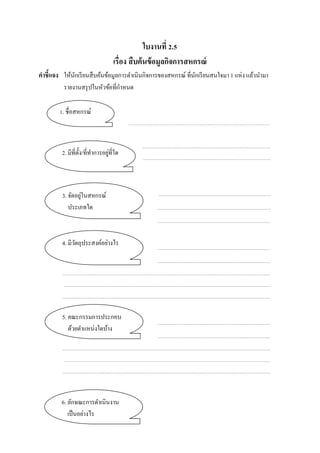ใบงานที่ 2.5
เรื่อง สืบค้นข้อมูลกิจการสหกรณ์
คําชี้แจง ให้นักเรียนสืบค้นข้อมูลการดําเนินกิจการของสหกรณ์ ที่นักเรียนสนใจมา 1 แห่ง แล้วนํามา
รายงานสรุปในหัวข้อที่กําหนด
1. ชื่อสหกรณ์
2. มีที่ตั้ง/ที่ทําการอยู่ที่ใด
3. จัดอยู่ในสหกรณ์
ประเภทใด
4. มีวัตถุประสงค์อย่างไร
5. คณะกรรมการประกอบ
ด้วยตําแหน่งใดบ้าง
6. ลักษณะการดําเนินงาน
เป็นอย่างไร
 